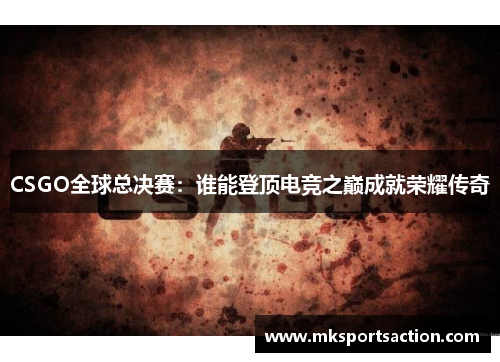 CSGO全球总决赛：谁能登顶电竞之巅成就荣耀传奇