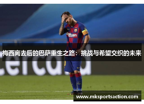 梅西离去后的巴萨重生之路：挑战与希望交织的未来