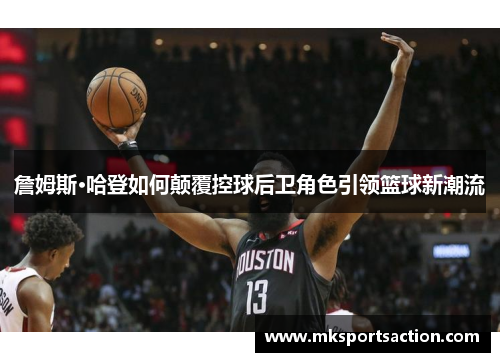 詹姆斯·哈登如何颠覆控球后卫角色引领篮球新潮流